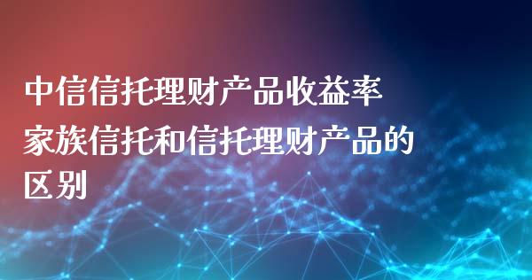 中信信托理财产品收益率 家族信托和信托理财产品的区别